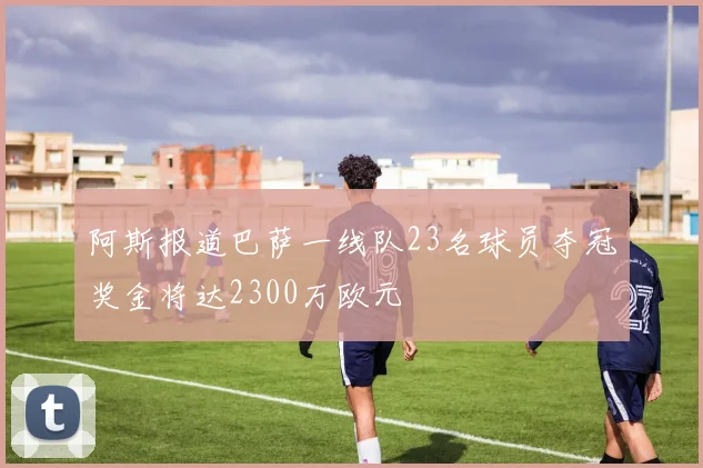 阿斯报道巴萨一线队23名球员夺冠奖金将达2300万欧元