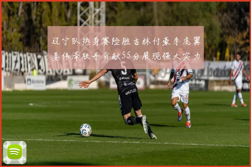 辽宁队热身赛险胜吉林付豪李虎翼姜伟泽联手贡献55分展现强大实力