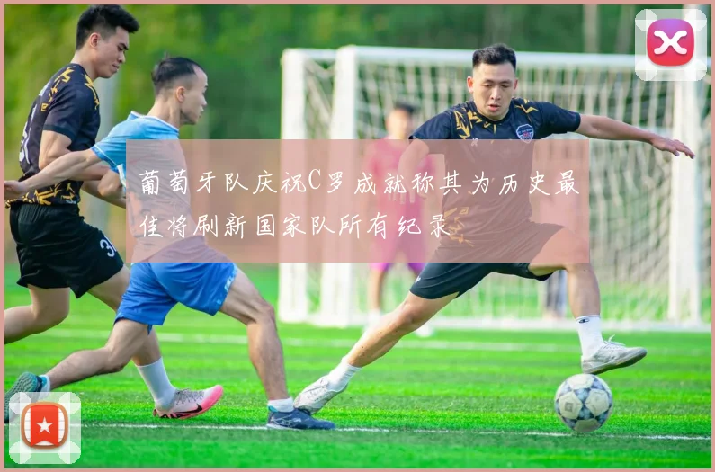 葡萄牙队庆祝C罗成就称其为历史最佳将刷新国家队所有纪录
