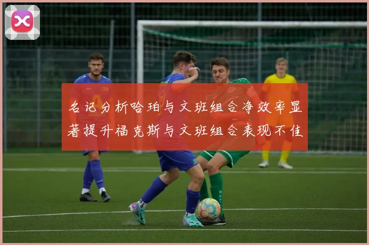 名记分析哈珀与文班组合净效率显著提升福克斯与文班组合表现不佳差距明显