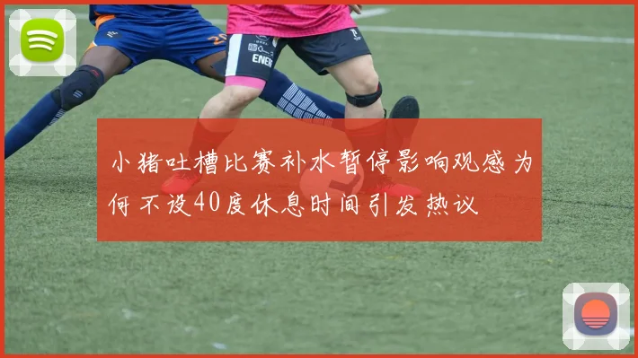 小猪吐槽比赛补水暂停影响观感为何不设40度休息时间引发热议
