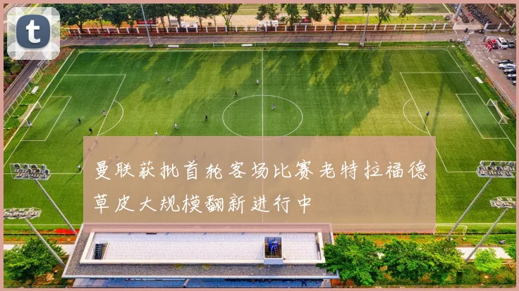 曼联获批首轮客场比赛老特拉福德草皮大规模翻新进行中