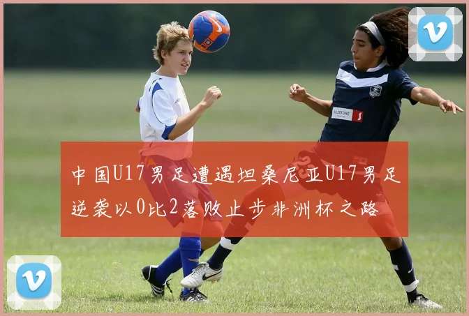 中国U17男足遭遇坦桑尼亚U17男足逆袭以0比2落败止步非洲杯之路