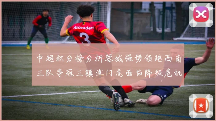 中超积分榜分析蓉城强势领跑西南三队争冠三镇津门虎面临降级危机