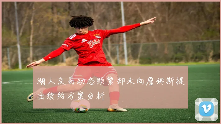 湖人交易动态频繁却未向詹姆斯提出续约方案分析