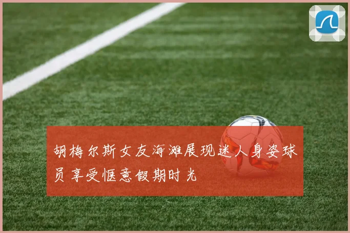 胡梅尔斯女友海滩展现迷人身姿球员享受惬意假期时光