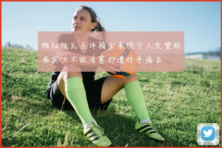 维拉纽瓦点评骑士表现令人失望纸面实力不敌活塞却遭对手痛击