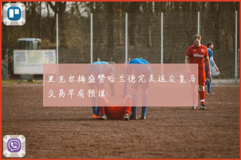 里克尔梅盛赞哈兰德完美适合皇马交易早有预谋