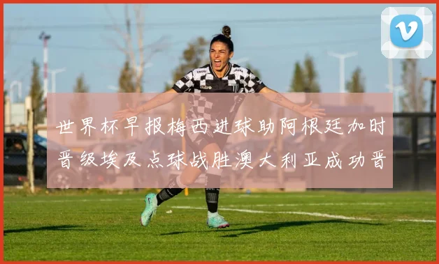 世界杯早报梅西进球助阿根廷加时晋级埃及点球战胜澳大利亚成功晋级
