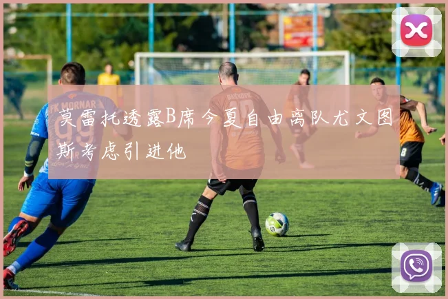 莫雷托透露B席今夏自由离队尤文图斯考虑引进他