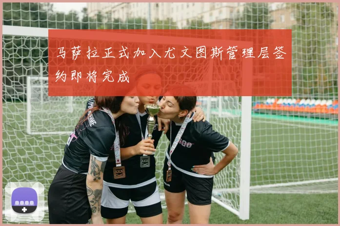 马萨拉正式加入尤文图斯管理层签约即将完成