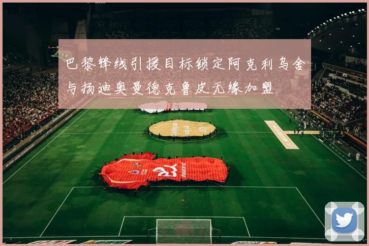 巴黎锋线引援目标锁定阿克利乌舍与扬迪奥曼德克鲁皮无缘加盟
