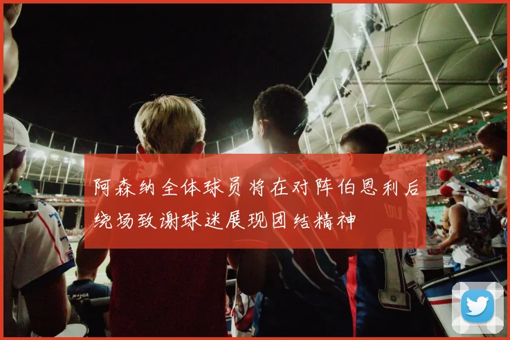 阿森纳全体球员将在对阵伯恩利后绕场致谢球迷展现团结精神