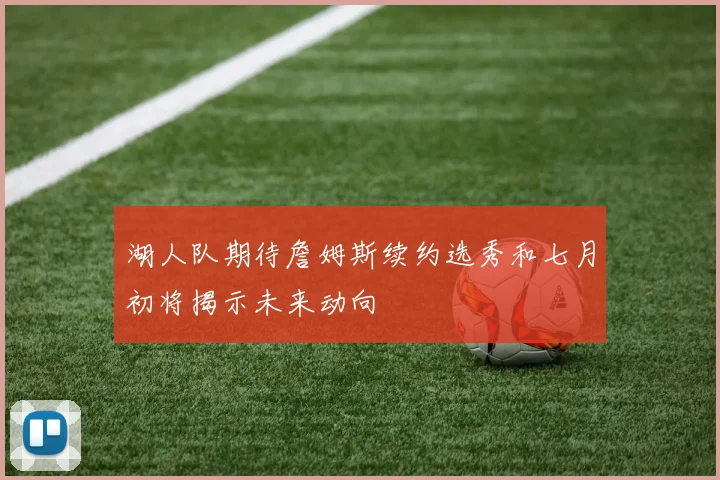 湖人队期待詹姆斯续约选秀和七月初将揭示未来动向